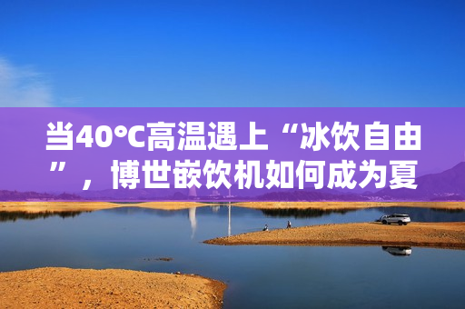 当40℃高温遇上“冰饮自由”，博世嵌饮机如何成为夏日救星？