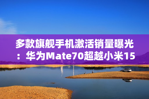 多款旗舰手机激活销量曝光：华为Ｍate70超越小米15