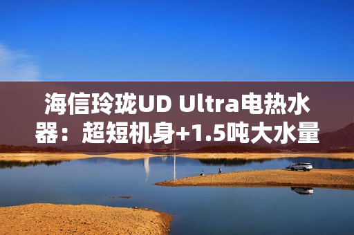 海信玲珑UD Ultra电热水器：超短机身+1.5吨大水量  小户型浴室扩容秘籍