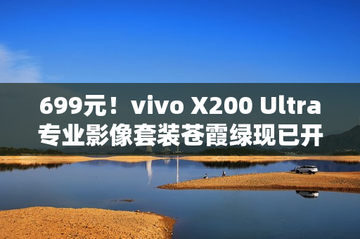 699元！vivo X200 Ultra专业影像套装苍霞绿现已开售