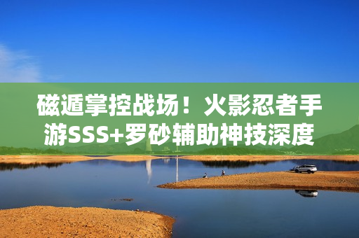 磁遁掌控战场！火影忍者手游SSS+罗砂辅助神技深度剖析