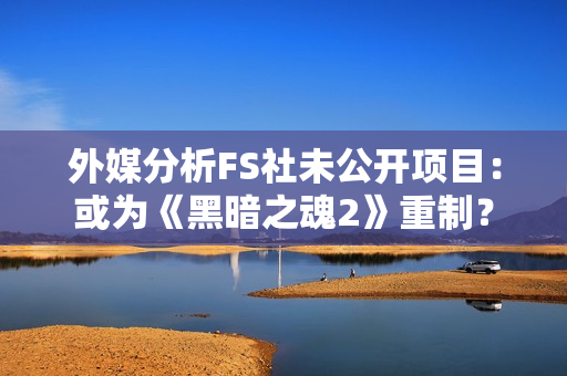 外媒分析FS社未公开项目：或为《黑暗之魂2》重制？