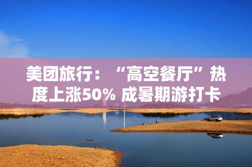 美团旅行:“高空餐厅”热度上涨50% 成暑期游打卡新地标 美团旅行:“高空餐厅”热度上涨50% 成暑期游打卡新地标