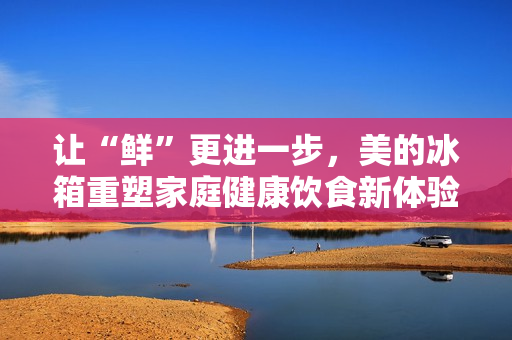 让“鲜”更进一步,美的冰箱重塑家庭健康饮食新体验 让“鲜”更进一步,美的冰箱重塑家庭健康饮食新体验