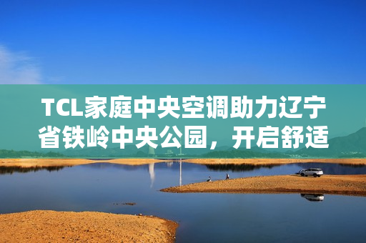 TCL家庭中央空调助力辽宁省铁岭中央公园,开启舒适人居新篇 TCL家庭中央空调助力辽宁省铁岭中央公园,开启舒适人居新篇