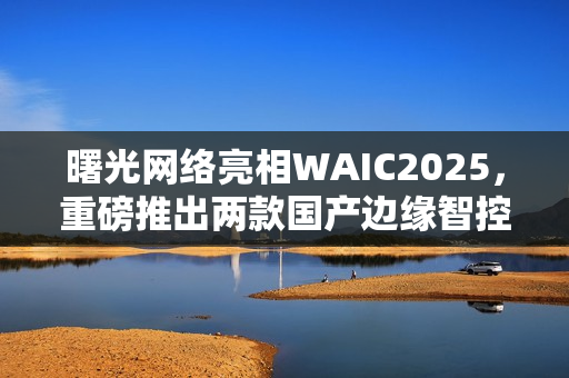 曙光网络亮相WAIC2025,重磅推出两款国产边缘智控一体机 曙光网络亮相WAIC2025,重磅推出两款国产边缘智控一体机