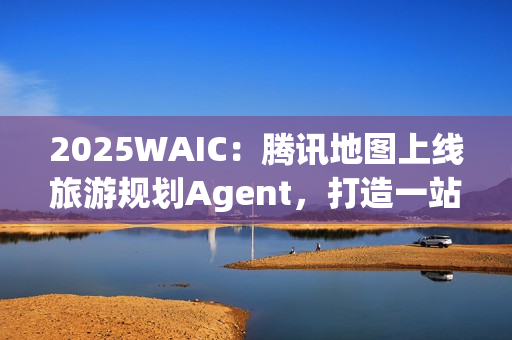 2025WAIC：腾讯地图上线旅游规划Agent，打造一站式智能出行新体验