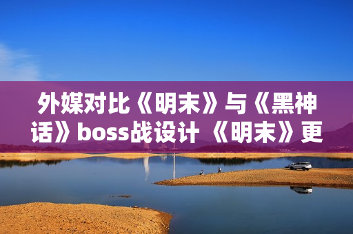 外媒对比《明末》与《黑神话》boss战设计 《明末》更胜一筹