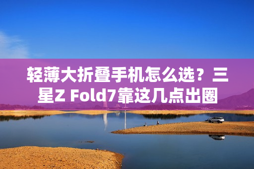 轻薄大折叠手机怎么选?三星Z Fold7靠这几点出圈 轻薄大折叠手机怎么选?三星Z Fold7靠这几点出圈