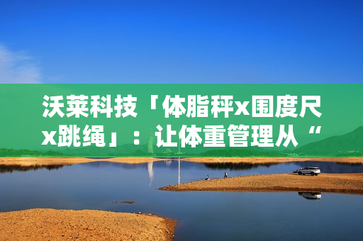 沃莱科技「体脂秤x围度尺x跳绳」:让体重管理从“减肥焦虑”到“数据掌控” 沃莱科技「体脂秤x围度尺x跳绳」:让体重管理从“减肥焦虑”到“数据掌控”