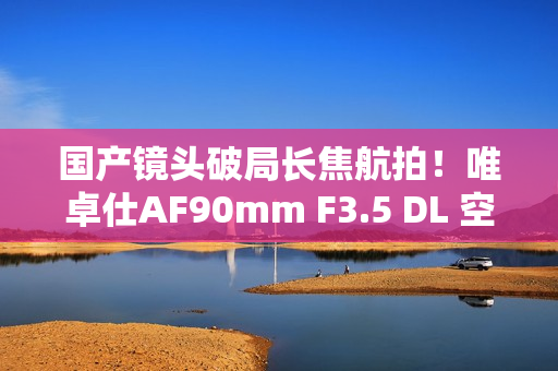国产镜头破局长焦航拍！唯卓仕AF90mm F3.5 DL 空中利刃出鞘
