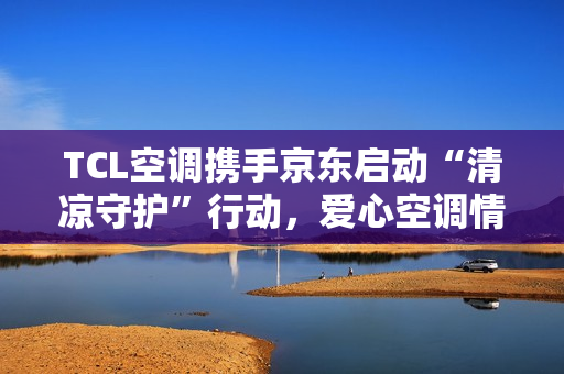 TCL空调携手京东启动“清凉守护”行动,爱心空调情暖环卫英雄 TCL空调携手京东启动“清凉守护”行动,爱心空调情暖环卫英雄