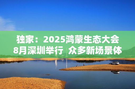 独家：2025鸿蒙生态大会8月深圳举行  众多新场景体验迎来首秀