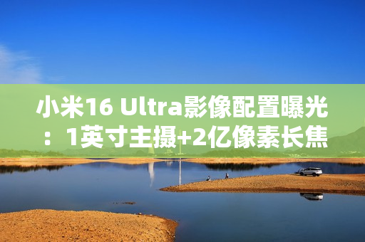小米16 Ultra影像配置曝光：1英寸主摄+2亿像素长焦