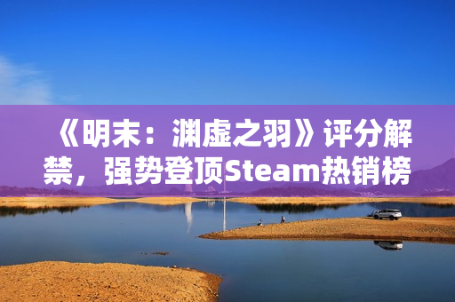 《明末：渊虚之羽》评分解禁，强势登顶Steam热销榜