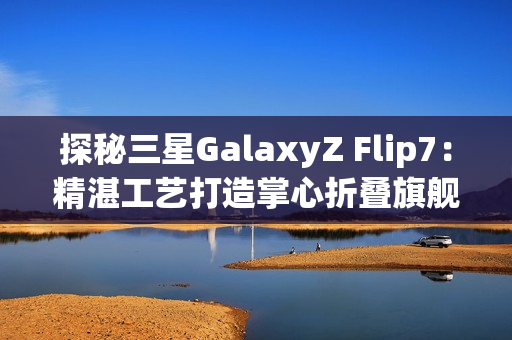 探秘三星GalaxyZ Flip7：精湛工艺打造掌心折叠旗舰