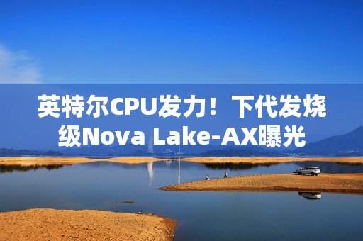 英特尔CPU发力！下代发烧级Nova Lake-AX曝光