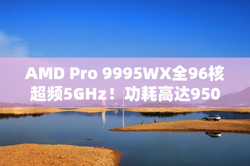 AMD Pro 9995WX全96核超频5GHz！功耗高达950W