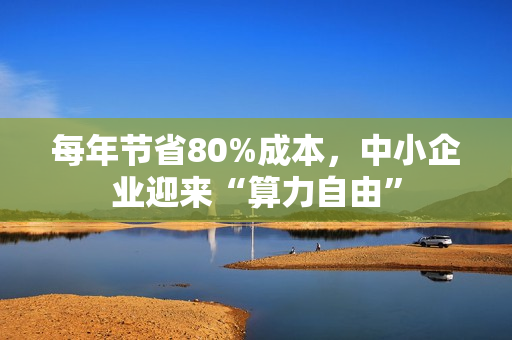 每年节省80%成本，中小企业迎来“算力自由”