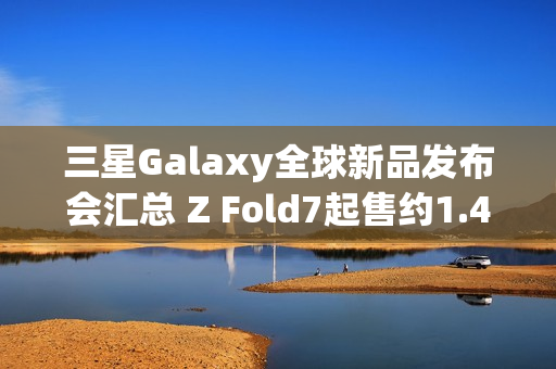 三星Galaxy全球新品发布会汇总 Z Fold7起售约1.4万