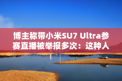 博主称带小米SU7 Ultra参赛直播被举报多次：这种人是什么心态 见不得中国车好吗