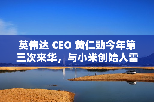 英伟达 CEO 黄仁勋今年第三次来华，与小米创始人雷军亲密合影曝光