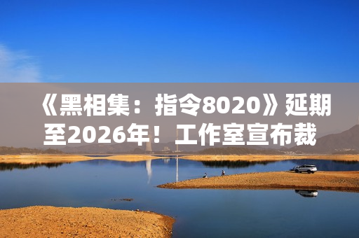 《黑相集：指令8020》延期至2026年！工作室宣布裁员