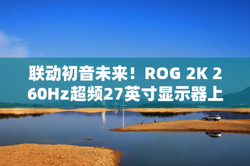 联动初音未来！ROG 2K 260Hz超频27英寸显示器上架