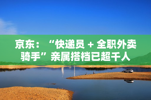 京东:“快递员 + 全职外卖骑手”亲属搭档已超千人 京东:“快递员 + 全职外卖骑手”亲属搭档已超千人