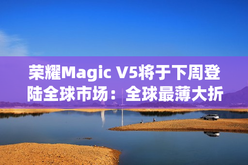 荣耀Magic V5将于下周登陆全球市场：全球最薄大折叠