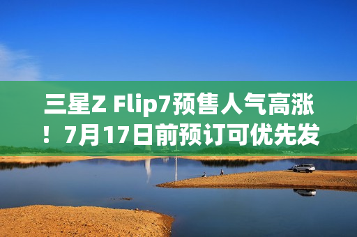 三星Z Flip7预售人气高涨!7月17日前预订可优先发货 三星Z Flip7预售人气高涨!7月17日前预订可优先发货