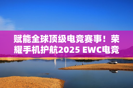 赋能全球顶级电竞赛事！荣耀手机护航2025 EWC电竞世界杯