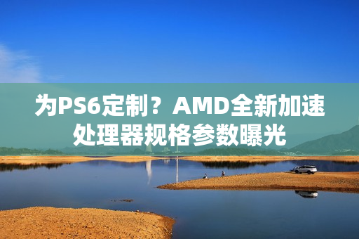 为PS6定制？AMD全新加速处理器规格参数曝光