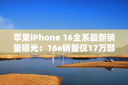 苹果iPhone 16全系最新销量曝光：16e销量仅17万部