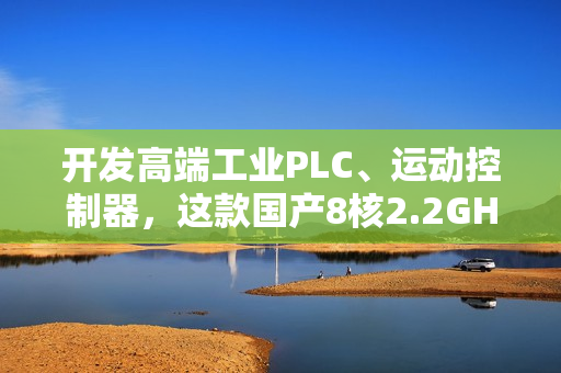 开发高端工业PLC、运动控制器,这款国产8核2.2GHz处理器,够不? 开发高端工业PLC、运动控制器,这款国产8核2.2GHz处理器,够不?