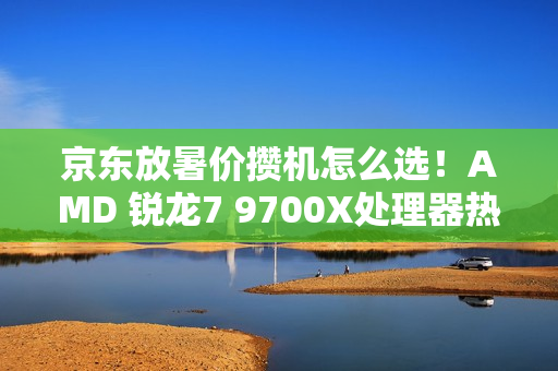 京东放暑价攒机怎么选！AMD 锐龙7 9700X处理器热卖推荐