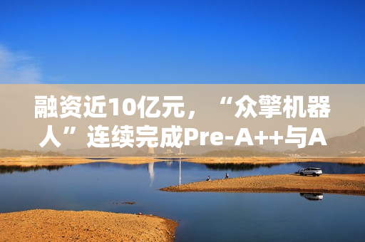 融资近10亿元，“众擎机器人”连续完成Pre-A++与A1轮融资，京东领投