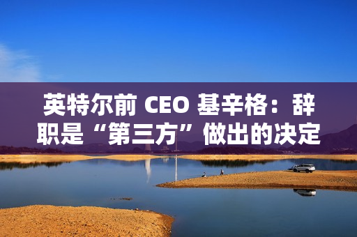 英特尔前 CEO 基辛格：辞职是“第三方”做出的决定，没有机会完成未竟之业