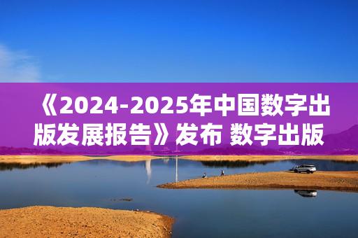《2024-2025年中国数字出版发展报告》发布 数字出版助力知识普惠趋势显著