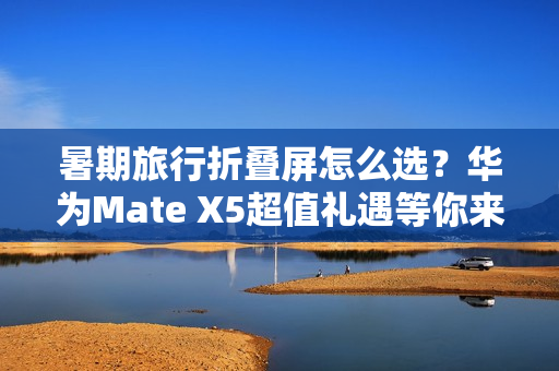暑期旅行折叠屏怎么选?华为Mate X5超值礼遇等你来享 暑期旅行折叠屏怎么选?华为Mate X5超值礼遇等你来享