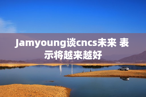 Jamyoung谈cncs未来 表示将越来越好