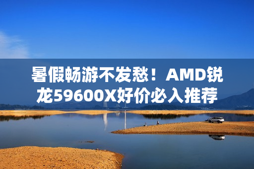 暑假畅游不发愁！AMD锐龙59600X好价必入推荐