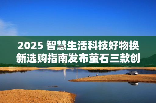 2025 智慧生活科技好物换新选购指南发布萤石三款创新产品引领消费趋势