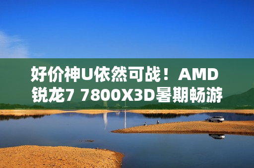 好价神U依然可战！AMD 锐龙7 7800X3D暑期畅游推荐