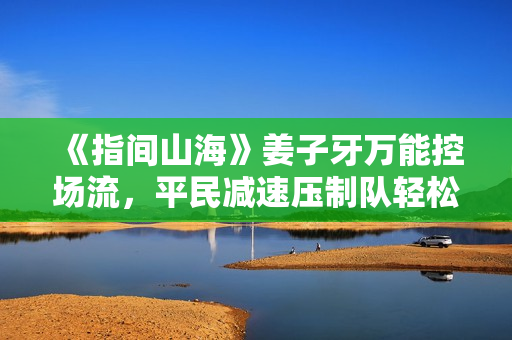 《指间山海》姜子牙万能控场流,平民减速压制队轻松成型 《指间山海》姜子牙万能控场流,平民减速压制队轻松成型