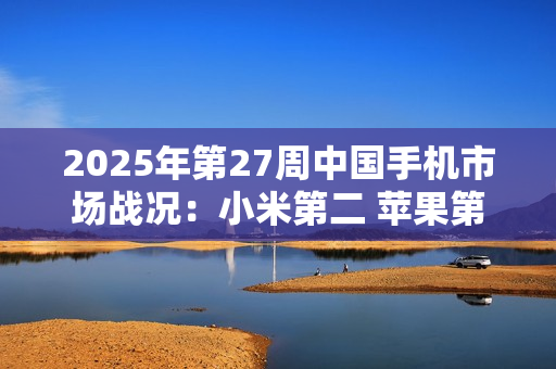 2025年第27周中国手机市场战况：小米第二 苹果第六