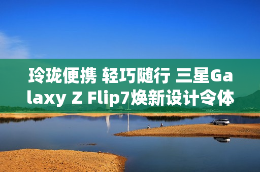 玲珑便携 轻巧随行 三星Galaxy Z Flip7焕新设计令体验跃升