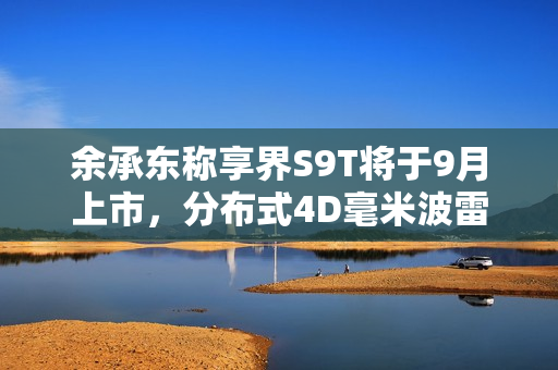 余承东称享界S9T将于9月上市，分布式4D毫米波雷达上车