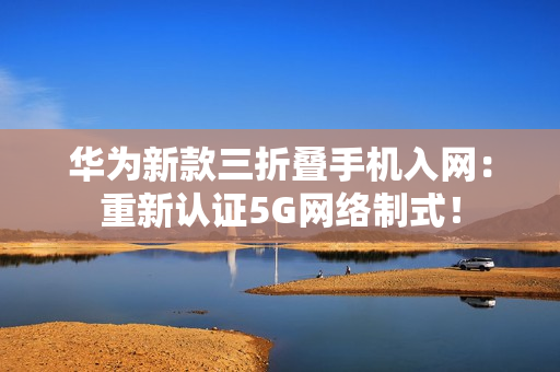 华为新款三折叠手机入网:重新认证5G网络制式! 华为新款三折叠手机入网:重新认证5G网络制式!