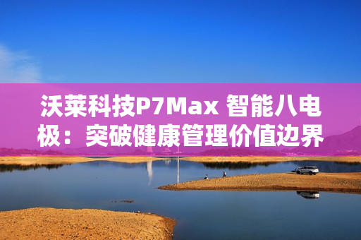 沃莱科技P7Max 智能八电极:突破健康管理价值边界,重新定义“体脂秤” 沃莱科技P7Max 智能八电极:突破健康管理价值边界,重新定义“体脂秤”